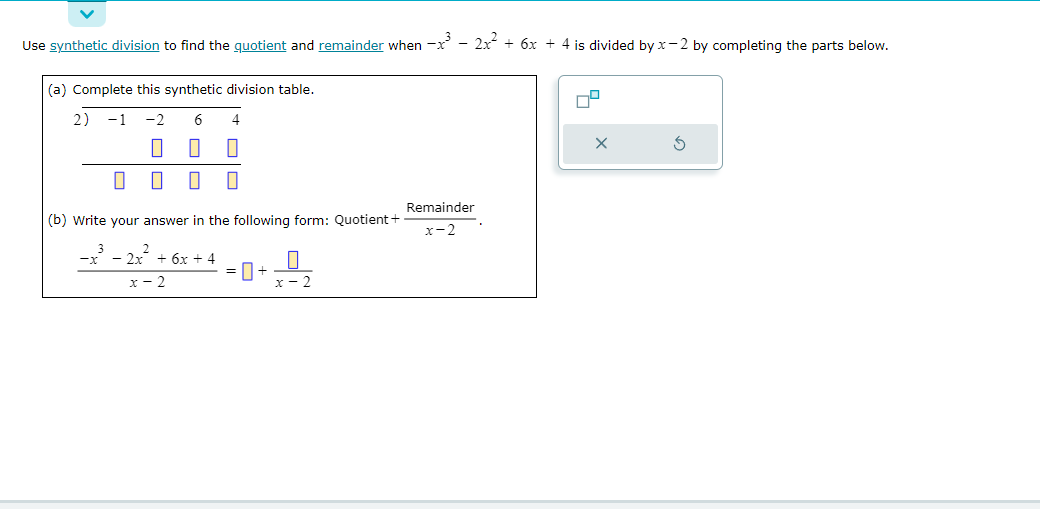 Use synthetic division to find the quotient and remainder when -x³ - 2x² + 6x + 4 is divided by x-2 by completing the parts below.
(a) Complete this synthetic division table.
2) −1
-2 6 4
0
0 0
П 0 0
0
(b) Write your answer in the following form: Quotient +
-x³ - 2x² + 6x +4
x-2
+
Remainder
x-2
X
S