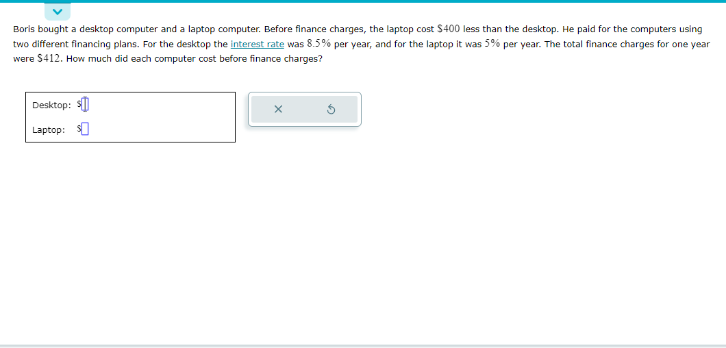 Boris bought a desktop computer and a laptop computer. Before finance charges, the laptop cost $400 less than the desktop. He paid for the computers using
two different financing plans. For the desktop the interest rate was 8.5% per year, and for the laptop it was 5% per year. The total finance charges for one year
were $412. How much did each computer cost before finance charges?
Desktop: $
Laptop: $
X