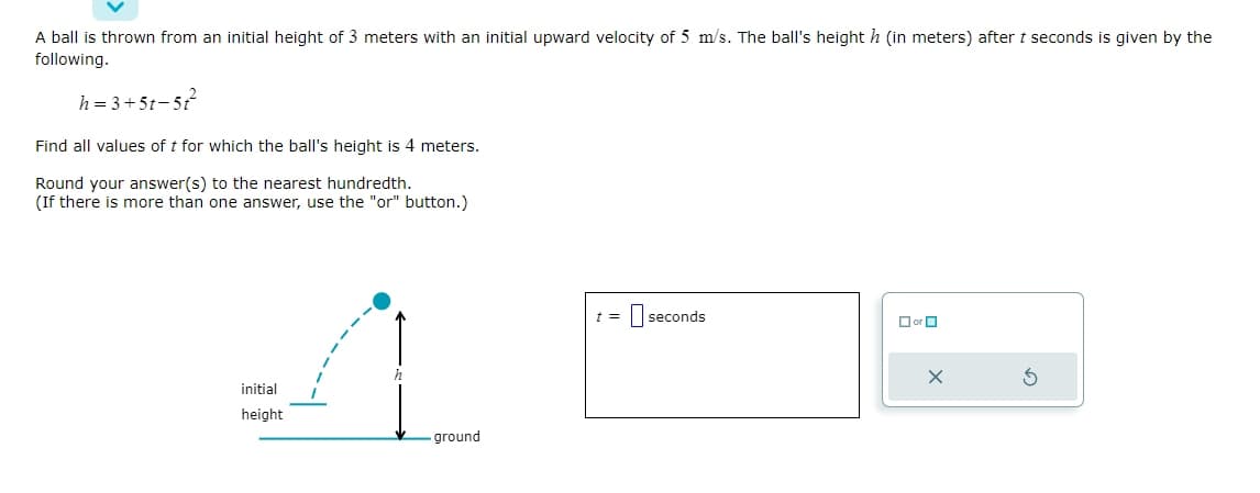 A ball is thrown from an initial height of 3 meters with an initial upward velocity of 5 m/s. The ball's height h (in meters) after t seconds is given by the
following.
h=3+5t-5t²2²
Find all values of t for which the ball's height is 4 meters.
Round your answer(s) to the nearest hundredth.
(If there is more than one answer, use the "or" button.)
initial
height
ground
t =
seconds
☐or
X