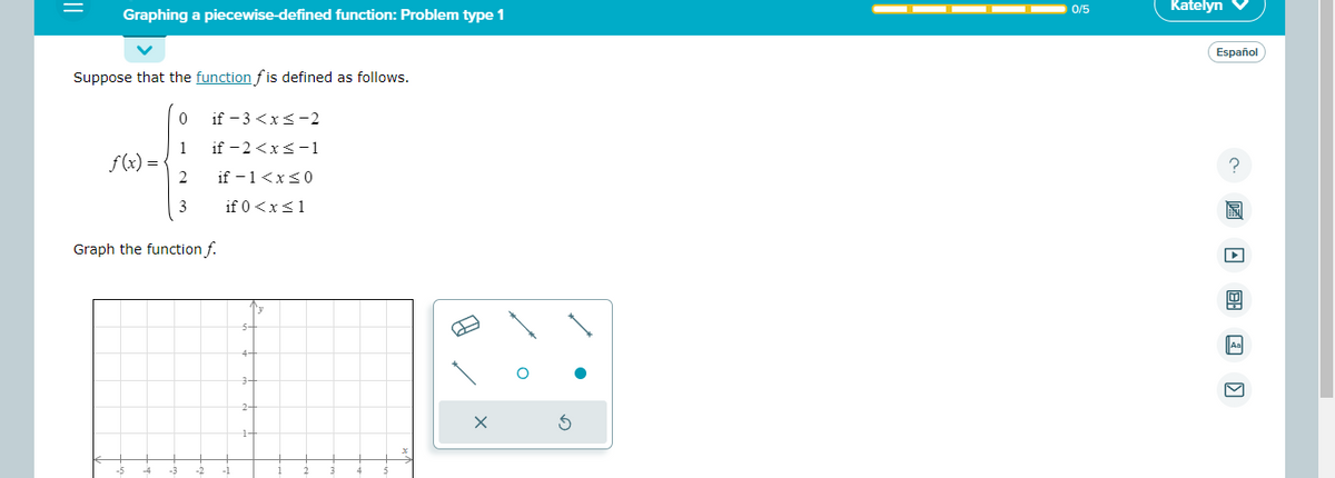 ||
Graphing a piecewise-defined function: Problem type 1
Suppose that the function fis defined as follows.
f(x) =
0
1
2
3
if -3 <x<-2
if -2<x< -1
if - 1<x<0
if 0<x< 1
Graph the function f.
3-
B
1
O
0/5
Katelyn
Español
?圖 □ □ □ □
Aa