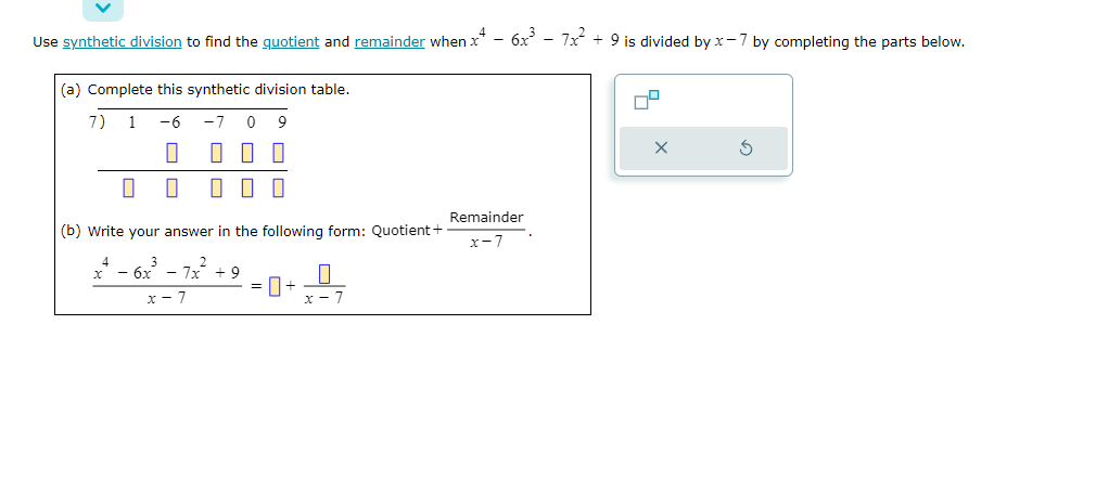 Use synthetic division to find the quotient and remainder when x4 - 6x³ - 7x² + 9 is divided by x-7 by completing the parts below.
(a) Complete this synthetic division table.
1 -6 -7 0 9
1
0
7)
0
000
(b) Write your answer in the following form: Quotient +
x - 6x - 7x +9
x-7
Remainder
x-7
X