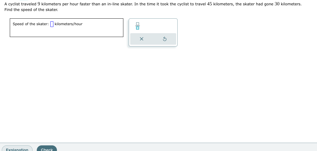 A cyclist traveled 9 kilometers per hour faster than an in-line skater. In the time it took the cyclist to travel 45 kilometers, the skater had gone 30 kilometers.
Find the speed of the skater.
Speed of the skater: kilometers/hour
Explanation
Check
Ś