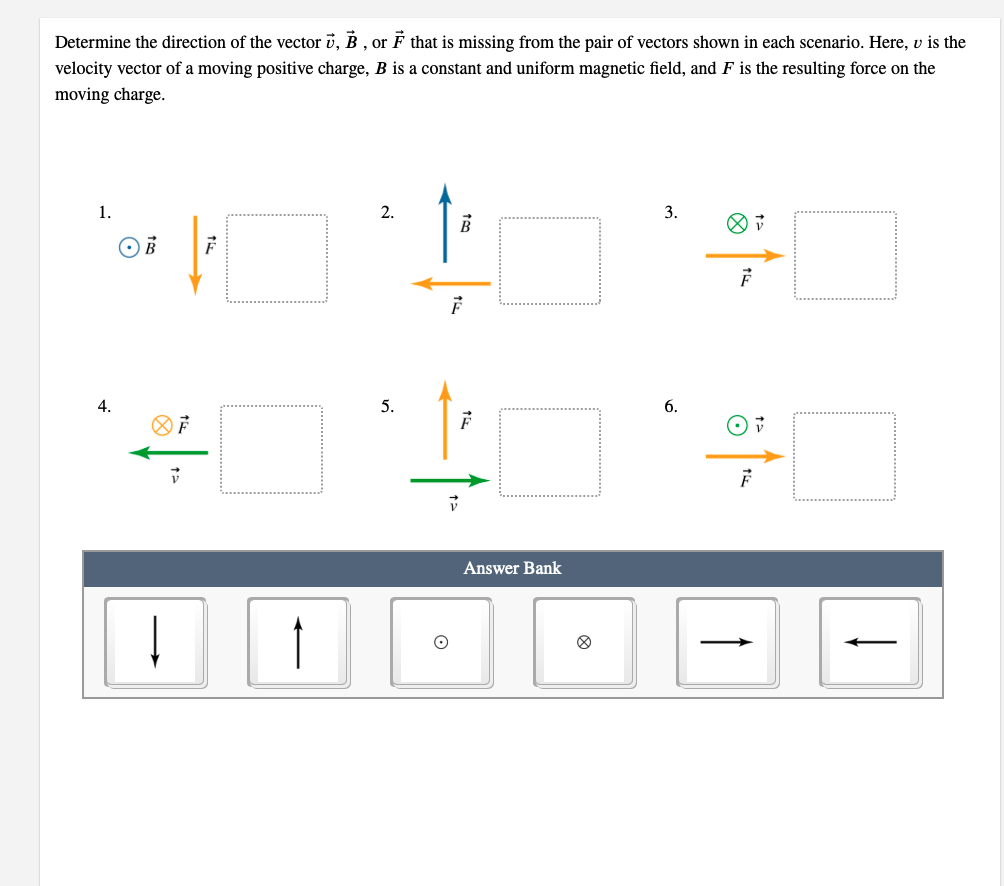 Determine the direction of the vector i, B , or F that is missing from the pair of vectors shown in each scenario. Here, v is the
velocity vector of a moving positive charge, B is a constant and uniform magnetic field, and F is the resulting force on the
moving charge.
1.
2.
3.
4.
5.
6.
Answer Bank
>
