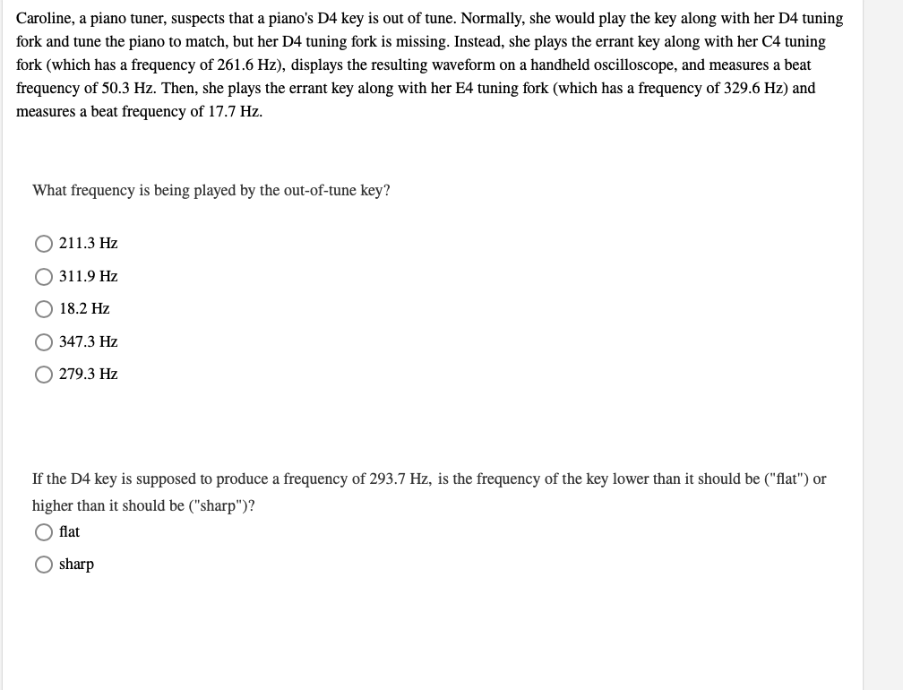 Caroline, a piano tuner, suspects that a piano's D4 key is out of tune. Normally, she would play the key along with her D4 tuning
fork and tune the piano to match, but her D4 tuning fork is missing. Instead, she plays the errant key along with her C4 tuning
fork (which has a frequency of 261.6 Hz), displays the resulting waveform on a handheld oscilloscope, and measures a beat
frequency of 50.3 Hz. Then, she plays the errant key along with her E4 tuning fork (which has a frequency of 329.6 Hz) and
measures a beat frequency of 17.7 Hz.
What frequency is being played by the out-of-tune key?
211.3 Hz
311.9 Hz
18.2 Hz
O 347.3 Hz
279.3 Hz
If the D4 key is supposed to produce a frequency of 293.7 Hz, is the frequency of the key lower than it should be ("flat") or
higher than it should be ("sharp")?
O flat
O sharp
