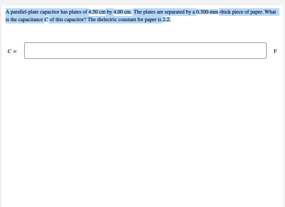 A parallel-plate capacitor has plates of 4.50 cm by 4.00 cm. The plates are separated by a 0.300-mm-thick piece of paper. What
is the capacitance C of this capacitor? The dielectric constant for paper is 2.2.
C =
F
