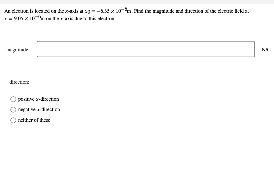 An electron is located on the x-axis at x0 = -6.35 x 10-ºm. Find the magnitude and direction of the electric field at
x = 9.05 x 10-ºm on the x-axis due to this electron.
magnitude:
N/C
direction:
O positive x-direction
negative x-direction
neither of these
