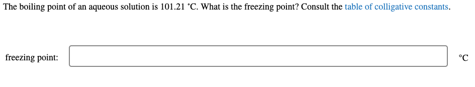 The boiling point of an aqueous solution is 101.21 °C. What is the freezing point? Consult the table of colligative constants.
freezing point:
°C
