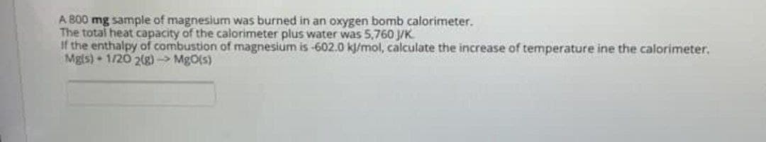 A 800 mg sample of magnesium was burned in an oxygen bomb calorimeter.
The total heat capacity of the calorimeter plus water was 5,760 J/K
If the enthalpy of combustion of magnesium is -602.0 kj/mol, calculate the increase of temperature ine the calorimeter.
Mg(s) 1/20 2(g) → MgO(s)