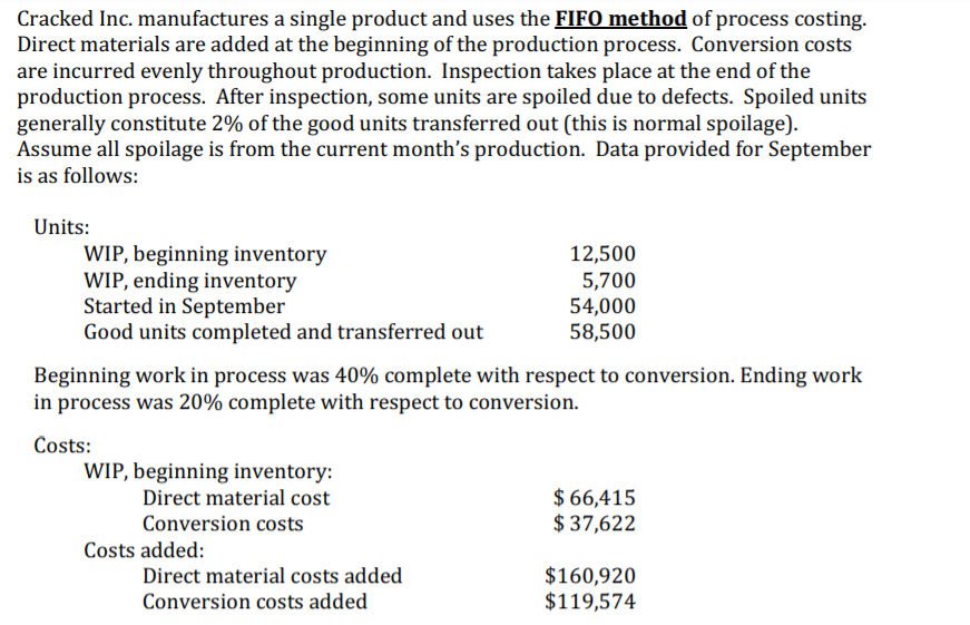 Cracked Inc. manufactures a single product and uses the FIFO method of process costing.
Direct materials are added at the beginning of the production process. Conversion costs
are incurred evenly throughout production. Inspection takes place at the end of the
production process. After inspection, some units are spoiled due to defects. Spoiled units
generally constitute 2% of the good units transferred out (this is normal spoilage).
Assume all spoilage is from the current month's production. Data provided for September
is as follows:
Units:
WIP, beginning inventory
WIP, ending inventory
Started in September
Good units completed and transferred out
12,500
5,700
54,000
58,500
Beginning work in process was 40% complete with respect to conversion. Ending work
in process was 20% complete with respect to conversion.
Costs:
WIP, beginning inventory:
$ 66,415
$ 37,622
Direct material cost
Conversion costs
Costs added:
$160,920
$119,574
Direct material costs added
Conversion costs added
