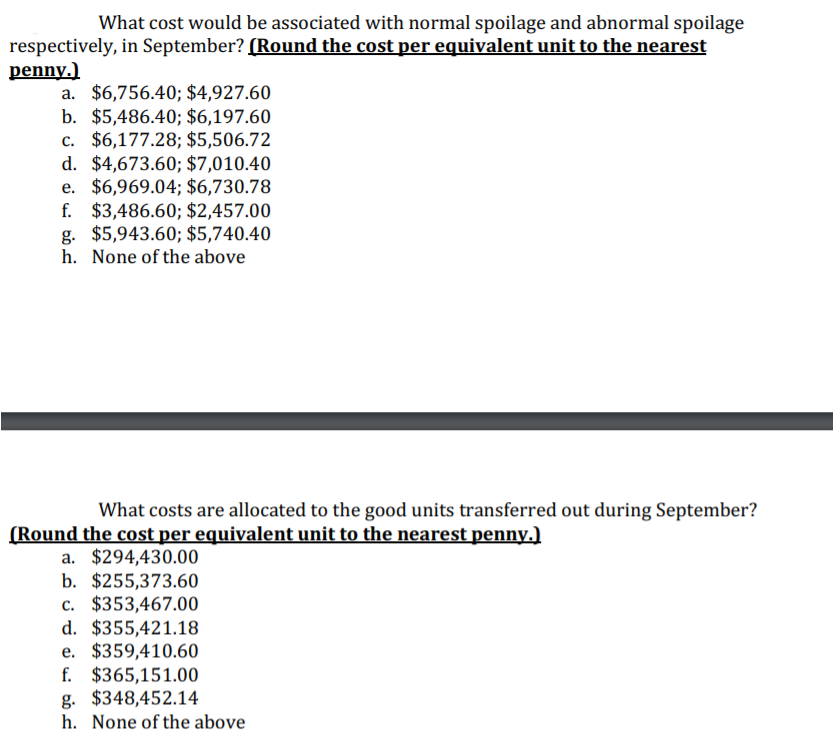 What cost would be associated with normal spoilage and abnormal spoilage
respectively, in September? (Round the cost per equivalent unit to the nearest
penny.)
a. $6,756.40; $4,927.60
b. $5,486.40; $6,197.60
c. $6,177.28; $5,506.72
d. $4,673.60; $7,010.40
e. $6,969.04; $6,730.78
f. $3,486.60; $2,457.00
g. $5,943.60; $5,740.40
h. None of the above
What costs are allocated to the good units transferred out during September?
(Round the cost per equivalent unit to the nearest penny.)
a. $294,430.00
b. $255,373.60
c. $353,467.00
d. $355,421.18
e. $359,410.60
f. $365,151.00
g. $348,452.14
h. None of the above
