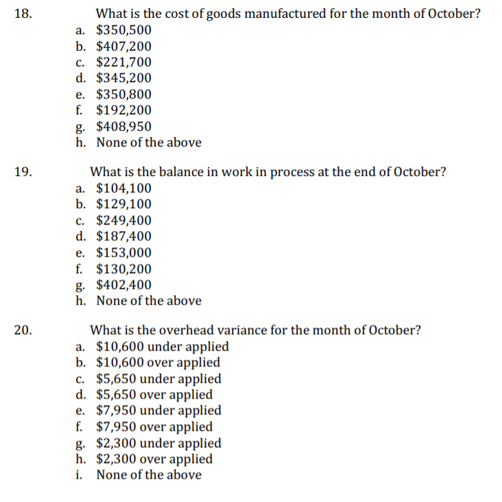 18.
What is the cost of goods manufactured for the month of October?
a. $350,500
b. $407,200
c. $221,700
d. $345,200
e. $350,800
f. $192,200
g. $408,950
h. None of the above
19.
What is the balance in work in process at the end of October?
a. $104,100
b. $129,100
c. $249,400
d. $187,400
e. $153,000
f. $130,200
g. $402,400
h. None of the above
20.
What is the overhead variance for the month of October?
a. $10,600 under applied
b. $10,600 over applied
c. $5,650 under applied
d. $5,650 over applied
e. $7,950 under applied
f. $7,950 over applied
g. $2,300 under applied
h. $2,300 over applied
i. None of the above
