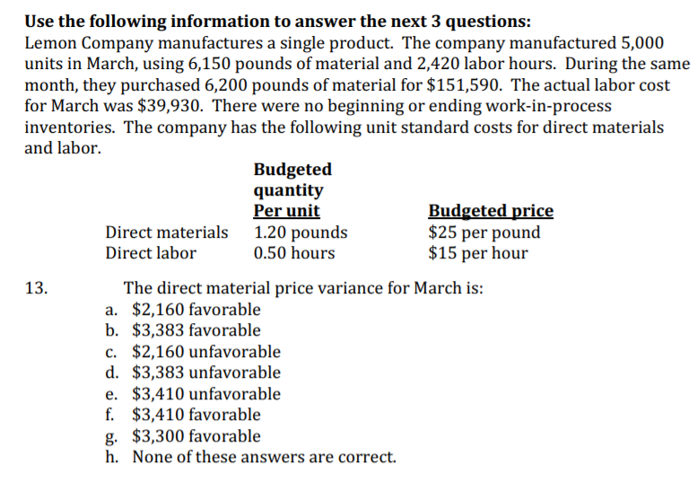 Use the following information to answer the next 3 questions:
Lemon Company manufactures a single product. The company manufactured 5,000
units in March, using 6,150 pounds of material and 2,420 labor hours. During the same
month, they purchased 6,200 pounds of material for $151,590. The actual labor cost
for March was $39,930. There were no beginning or ending work-in-process
inventories. The company has the following unit standard costs for direct materials
and labor.
Budgeted
quantity
Per unit
Direct materials 1.20 pounds
0.50 hours
Budgeted price
$25 per pound
$15 per hour
Direct labor
13.
The direct material price variance for March is:
a. $2,160 favorable
b. $3,383 favorable
c. $2,160 unfavorable
d. $3,383 unfavorable
e. $3,410 unfavorable
f. $3,410 favorable
g. $3,300 favorable
h. None of these answers are correct.
