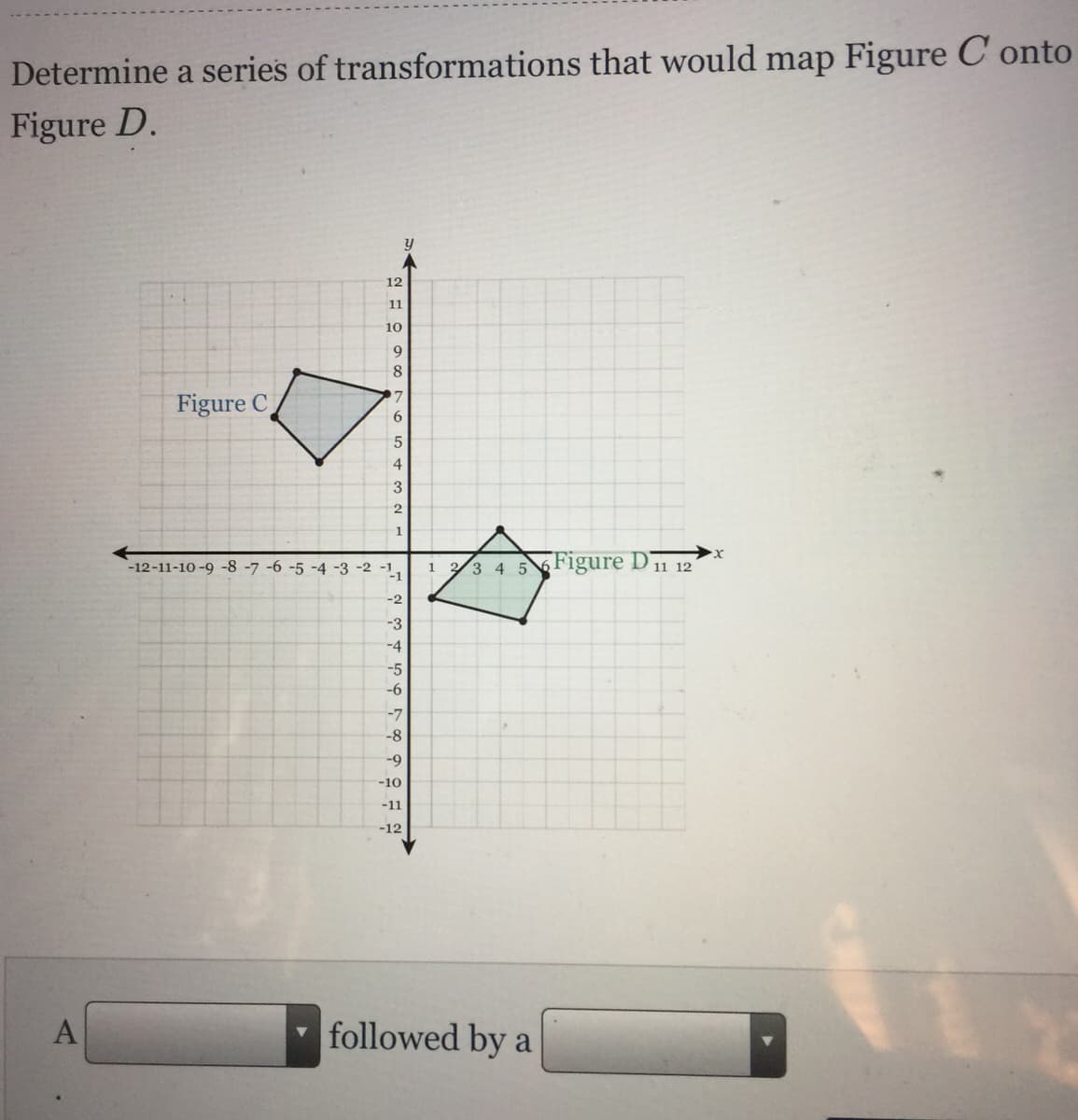 Determine a series of transformations that would map Figure C onto
Figure D.
12
11
10
9
8
Figure C
6
5
3
2
-12-11-10 -9 -8 -7 -6 -5 -4 -3 -2 -1,
3 4 56 Figure D11 12
1
-2
-3
-4
-5
-6
-7
-8
-9
-10
-11
-12
A
followed by a
