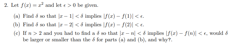 2. Let f(x) = x² and let € > 0 be given.
(a) Find 8 so that |x − 1| < d implies |ƒ(x) — ƒ(1)| < €.
-
(b) Find d so that |x − 2| < d implies |f(x) − ƒ(2)| < £.
-
(c) If n > 2 and you had to find a d so that x - n < 6 implies |f(x) - f(n)| < €, would d
be larger or smaller than the 6 for parts (a) and (b), and why?.