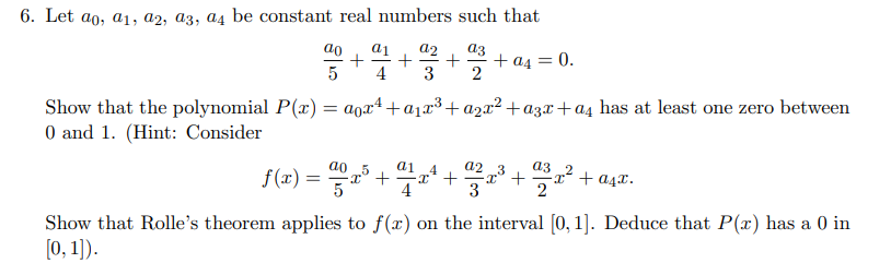 6. Let ao, a1, a2, a3, a4 be constant real numbers such that
a1 a2 a3
+ + + + a4 = 0.
5 4 3 2
Show that the polynomial P(x) = ax² + a₁x³ + a₂x² +a3x+a4 has at least one zero between
0 and 1. (Hint: Consider
a1 4
a2
5
a3
f(x) = 2x³ + 2/1x²¹ +23²x³² +22³x² +
Show that Rolle's theorem applies to f(x) on the interval [0, 1]. Deduce that P(x) has a 0 in
[0, 1]).