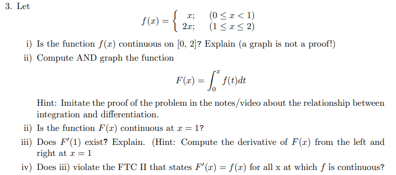 **Problem 3**

Let: \[ f(x) = 
\begin{cases} 
x; & (0 \le x < 1) \\
2x; & (1 \le x \le 2)
\end{cases}
\]

**i) Is the function \( f(x) \) continuous on \([0, 2]\)? Explain (a graph is not a proof!)**

**ii) Compute AND graph the function** \[ F(x) = \int_{0}^{x} f(t) \, dt \]

Hint: Imitate the proof of the problem in the notes/video about the relationship between integration and differentiation.

**iii) Is the function \( F(x) \) continuous at \( x = 1 \)?**

**iv) Does \( F'(1) \) exist? Explain. (Hint: Compute the derivative of \( F(x) \) from the left and right at \[ x = 1 \]

**v) Does iii) violate the FTC II that states \( F'(x) = f(x) \) for all \( x \) at which \( f \) is continuous?**