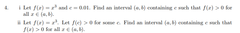 4.
i Let f(x) = x³ and c = 0.01. Find an interval (a, b) containing c such that f(x) > 0 for
all x € (a, b).
ii Let f(x) = x³. Let f(c) > 0 for some c. Find an interval (a, b) containing c such that
f(x) > 0 for all x = (a, b).