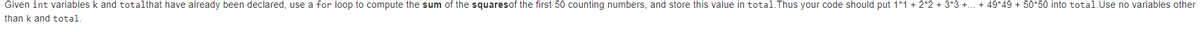 Given int variables k and totalthat have already been declared, use a for loop to compute the sum of the squaresof the first 50 counting numbers, and store this value in total.Thus your code should put 1*1 + 2*2 + 3*3 +... + 49*49 + 50*50 into total.Use no variables other
than k and total.
