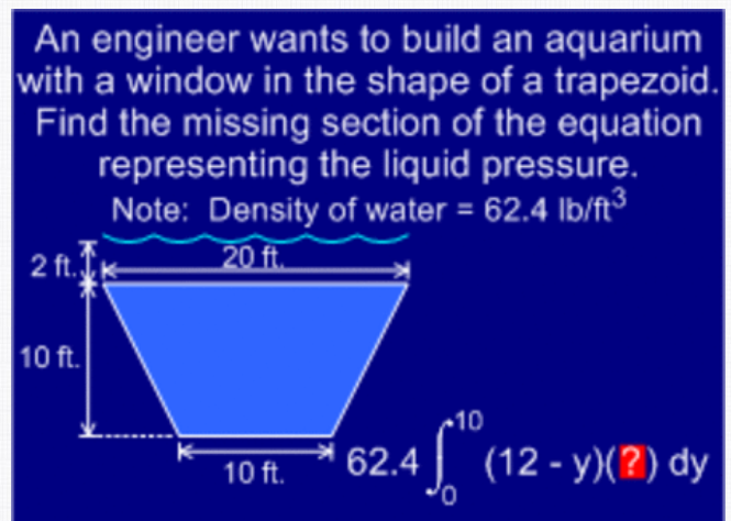 An engineer wants to build an aquarium
with a window in the shape of a trapezoid.
Find the missing section of the equation
representing the liquid pressure.
Note: Density of water = 62.4 lb/ft³
2 ft.
20 ft.
10 ft.
10
62.4 (12 - y)(?) dy
10 ft.
