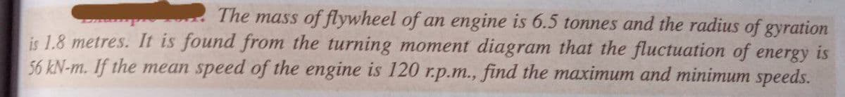 The mass of flywheel of an engine is 6.5 tonnes and the radius of gyration
is 1.8 metres. It is found from the turning moment diagram that the fluctuation of energy is
56 kN-m. If the mean speed of the engine is 120 r.p.m., find the maximum and minimum speeds.
