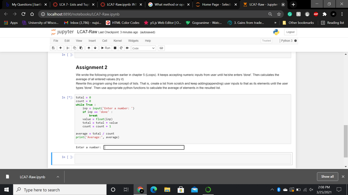 My Questions | bartle x
LCA 7- Lists and Tupl X
LCA7-Raw.ipynb: INT X
What method or ope
Home Page - Select
LCA7-Raw - Jupyter X
+
O localhost:8890/notebooks/LCA7-Raw.ipynb
ABP
: Apps University of Wisco...
M Inbox (3,786) - nujsi..
O HTML Color Codes
p5.js Web Editor | O...
TV Gogoanime - Watc..
3. Gains from trade...
Other bookmarks
E Reading list
>>
Cjupyter LCA7-Raw Last Checkpoint: 3 minutes ago (autosaved)
Logout
File
Edit
View
Insert
Cll
Kernel
Widgets
Help
Trusted
Python 3
+
Run
Code
In [ ]:
Assignment 2
We wrote the following program earlier in chapter 5 (Loops). It keeps accepting numeric inputs from user until he/she enters 'done'. Then calculates the
average of all entered values.(try it)
Rewrite this program using the concept of lists. That is, create
list from scratch and keep adding(appending) user inputs
tha
its elements until the use
types 'done'. Then use appropriate python functions to calculate the average of elements in the resulted list.
In [*]: total = 0
count = 0
while True :
inp = input ('Enter a number: ')
if inp == 'done' :
break
value = float(inp)
total = total + value
count = count + 1
average = total / count
print('Average:', average)
Enter a number:
In [ ]:
LCA7-Raw.ipynb
Show all
2:08 PM
2 Type here to search
3/25/2021
...
