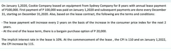 On January 1,2020, Cookie Company leased an equipment from Sydney Company for 8 years with annual lease payment
of P100,000. First payment of P 100,000 was paid on January 1,2020 and subsequent payments are done every December
31, starting on December 31,2020. Also, based on the lease contract, the following are the terms and conditions:
- The lease payment will increase every 2 years on the basis of the increase in the consumer price index for the next 2
years.
- At the end of the lease term, there is a bargain purchase option of P 20,000.
The implicit interest rate in the lease is 10%. At the commencement of the lease, the CPI is 110 and on January 1,2022,
the CPI increase by 115.
