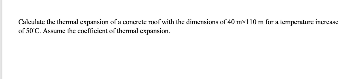 Calculate the thermal expansion of a concrete roof with the dimensions of 40 m×110 m for a temperature increase
of 50°C. Assume the coefficient of thermal expansion.
