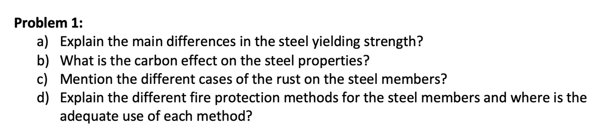 Problem 1:
a) Explain the main differences in the steel yielding strength?
b) What is the carbon effect on the steel properties?
c) Mention the different cases of the rust on the steel members?
d) Explain the different fire protection methods for the steel members and where is the
adequate use of each method?
