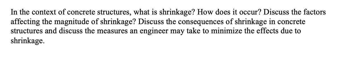 In the context of concrete structures, what is shrinkage? How does it occur? Discuss the factors
affecting the magnitude of shrinkage? Discuss the consequences of shrinkage in concrete
structures and discuss the measures an engineer may take to minimize the effects due to
shrinkage.
