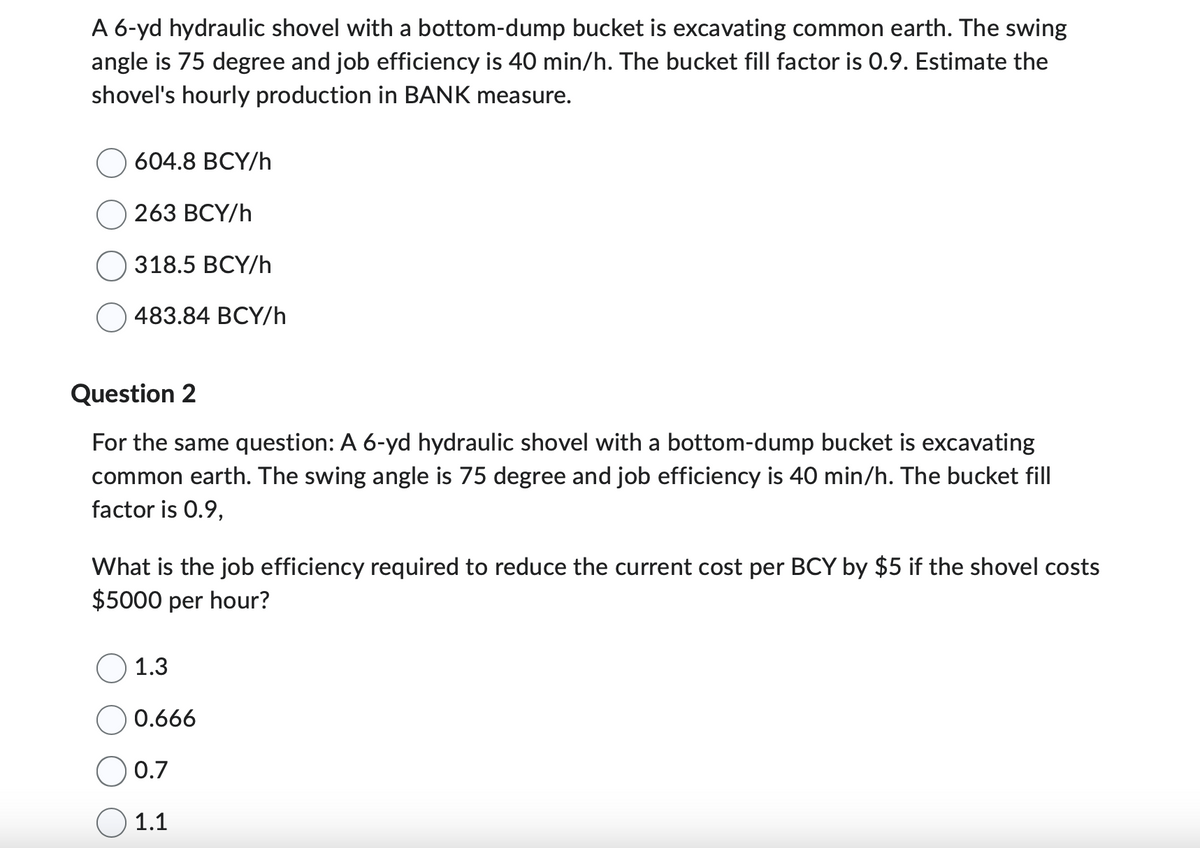 A 6-yd hydraulic shovel with a bottom-dump bucket is excavating common earth. The swing
angle is 75 degree and job efficiency is 40 min/h. The bucket fill factor is 0.9. Estimate the
shovel's hourly production in BANK measure.
604.8 BCY/h
263 BCY/h
318.5 BCY/h
483.84 BCY/h
Question 2
For the same question: A 6-yd hydraulic shovel with a bottom-dump bucket is excavating
common earth. The swing angle is 75 degree and job efficiency is 40 min/h. The bucket fill
factor is 0.9,
What is the job efficiency required to reduce the current cost per BCY by $5 if the shovel costs
$5000 per hour?
1.3
0.666
0.7
1.1