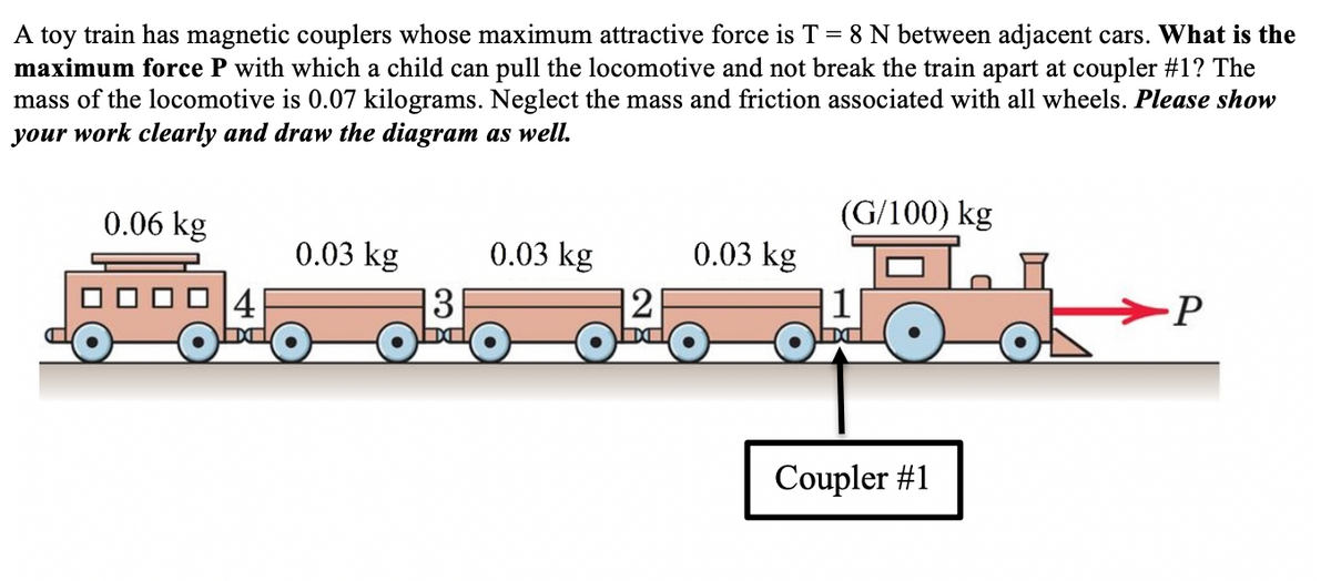 A toy train has magnetic couplers whose maximum attractive force is T = 8 N between adjacent cars. What is the
maximum force P with which a child can pull the locomotive and not break the train apart at coupler #1? The
mass of the locomotive is 0.07 kilograms. Neglect the mass and friction associated with all wheels. Please show
your work clearly and draw the diagram as well.
0.06 kg
(G/100) kg
0.03 kg
0.03 kg
0.03 kg
41
3
12
1
-P
bd
Coupler #1
