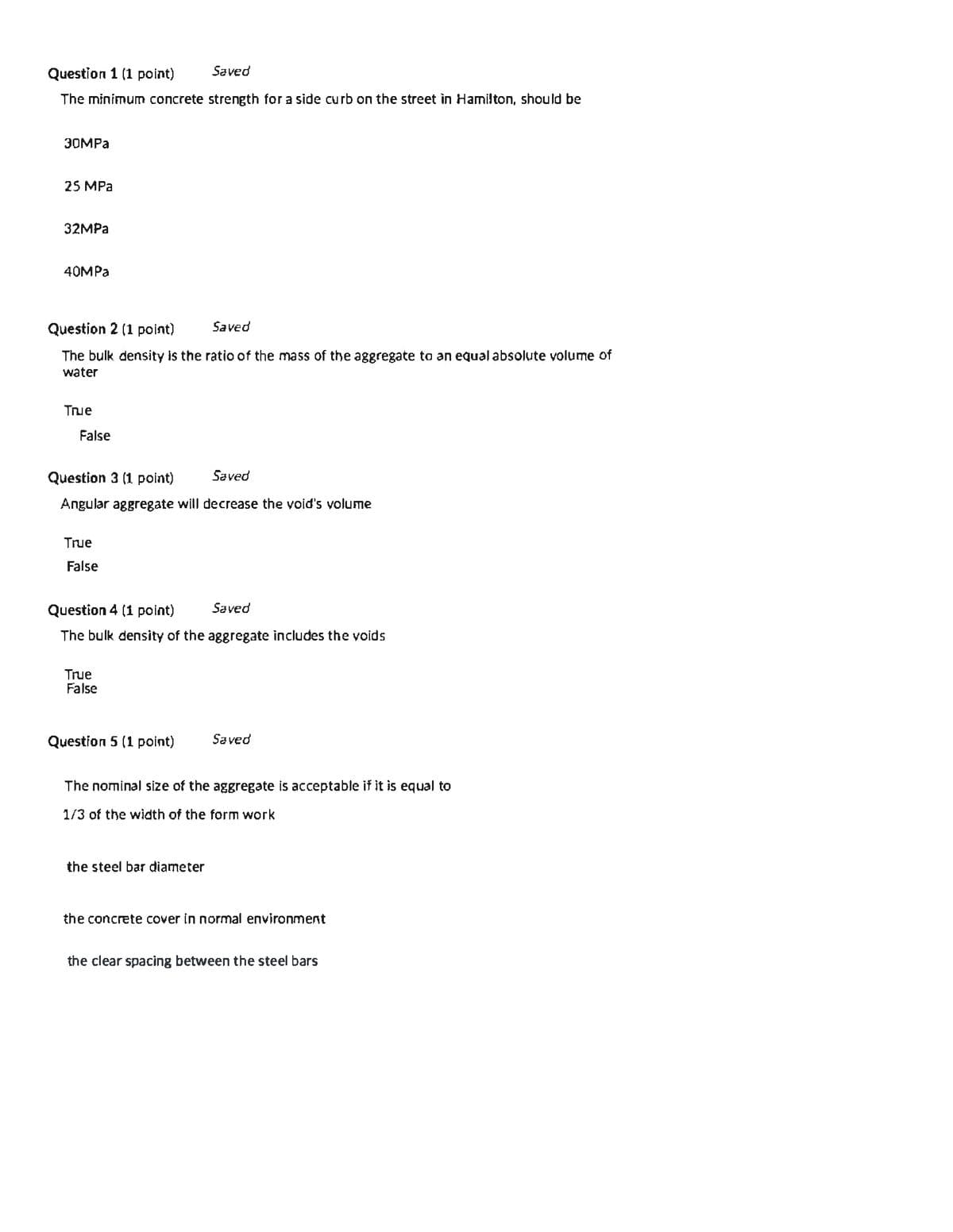 Question 1 (1 point)
Saved
The minimum concrete strength for a side curb on the street in Hamilton, should be
30MPA
25 MPa
32MPA
40MPA
Question 2 (1 point)
Saved
The bulk density is the ratio of the mass of the aggregate to an equalabsolute volume of
water
True
False
Question 3 (1 point)
Saved
Angular aggregate will decrease the void's volume
True
False
Question 4 (1 point)
Saved
The bulk density of the aggregate includes the voids
True
False
Question 5 (1 point)
Saved
The nominal size of the aggregate is acceptable if it is equal to
1/3 of the width of the form work
the steel bar diameter
the concrete cover in normal environment
the clear spacing between the steel bars
