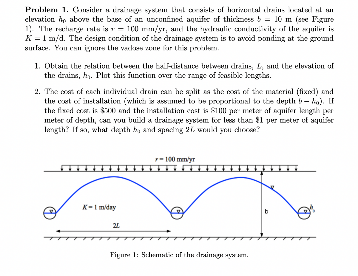 Problem 1. Consider a drainage system that consists of horizontal drains located at an
elevation ho above the base of an unconfined aquifer of thickness b 10 m (see Figure
1). The recharge rate is r = 100 mm/yr, and the hydraulic conductivity of the aquifer is
K = 1 m/d. The design condition of the drainage system is to avoid ponding at the ground
surface. You can ignore the vadose zone for this problem.
1. Obtain the relation between the half-distance between drains, L, and the elevation of
the drains, ho. Plot this function over the range of feasible lengths.
2. The cost of each individual drain can be split as the cost of the material (fixed) and
the cost of installation (which is assumed to be proportional to the depth b – ho). If
the fixed cost is $500 and the installation cost is $100 per meter of aquifer length per
meter of depth, can you build a drainage system for less than $1 per meter of aquifer
length? If so, what depth ho and spacing 2L would you choose?
K= 1 m/day
2L
=
r = 100 mm/yr
Figure 1: Schematic of the drainage system.
b