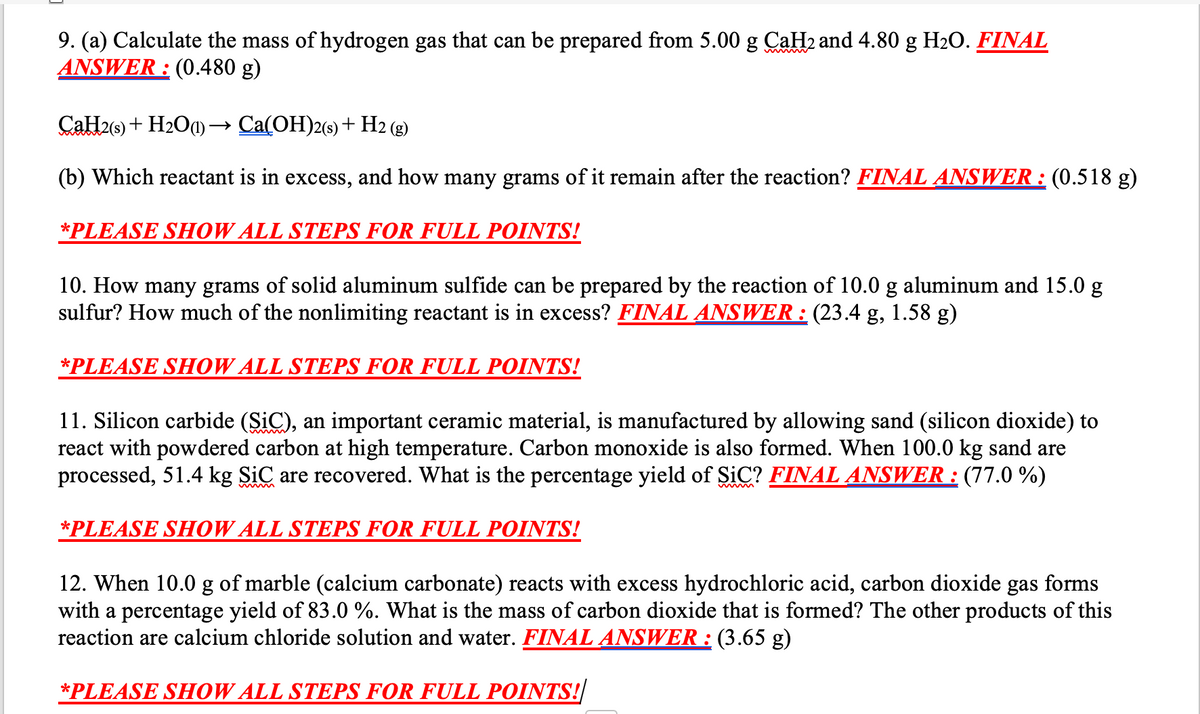 9. (a) Calculate the mass of hydrogen gas that can be prepared from 5.00 g CaH2 and 4.80 g H2O. FINAL
ANSWER : (0.480 g)
CaH2(9) + H2O0) → Ca(OH)2(s) + H2 (g)
(b) Which reactant is in excess, and how many grams of it remain after the reaction? FINAL ANSWER : (0.518 g)
*PLEASE SHOW ALL STEPS FOR FULL POINTS!
10. How many grams of solid aluminum sulfide can be prepared by the reaction of 10.0 g aluminum and 15.0 g
sulfur? How much of the nonlimiting reactant is in excess? FINAL ANSWER : (23.4 g, 1.58 g)
*PLEASE SHOW ALL STEPS FOR FULL POINTS!
11. Silicon carbide (SiC), an important ceramic material, is manufactured by allowing sand (silicon dioxide) to
react with powdered carbon at high temperature. Carbon monoxide is also formed. When 100.0 kg sand are
processed, 51.4 kg SiC are recovered. What is the percentage yield of SiC? FINAL ANSWER : (77.0 %)
*PLEASE SHOW ALL STEPS FOR FULL POINTS!
12. When 10.0 g of marble (calcium carbonate) reacts with excess hydrochloric acid, carbon dioxide gas forms
with a percentage yield of 83.0 %. What is the mass of carbon dioxide that is formed? The other products of this
reaction are calcium chloride solution and water. FINAL ANSWER : (3.65 g)
*PLEASE SHOW ALL STEPS FOR FULL POINTS!
