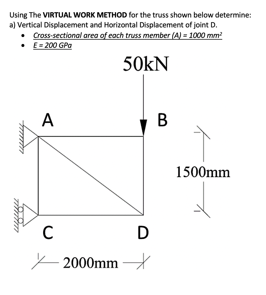 Using The VIRTUAL WORK METHOD for the truss shown below determine:
a) Vertical Displacement and Horizontal Displacement of joint D.
Cross-sectional area of each truss member (A) = 1000 mm²
E = 200 GPa
50kN
A
В
1500mm
2000mm –
