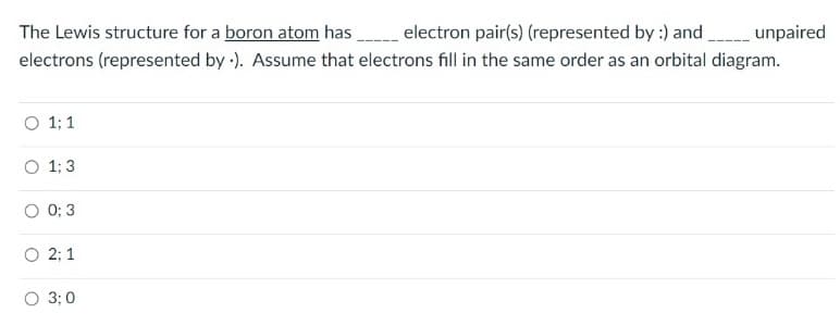 The Lewis structure for a boron atom has electron pair(s) (represented by :) and unpaired
electrons (represented by -). Assume that electrons fill in the same order as an orbital diagram.
1; 1
1; 3
0; 3
2; 1
O 3: 0
