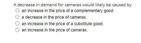 A decrease in demand for cameras would likely be caused by
an increase in the price of a complementary good.
a decrease in the price of cameras.
an increase in the price of a substitute good.
an increase in the price of cameras.