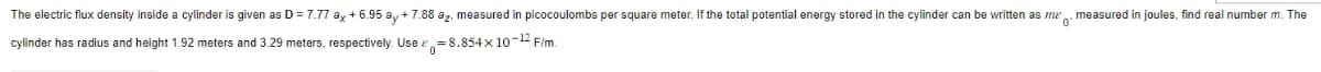 The electric flux density inside a cylinder is given as D = 7.77 ax + 6.95 ay + 7.88 az, measured in picocoulombs per square meter. If the total potential energy stored in the cylinder can be written as me measured in joules, find real number m. The
cylinder has radius and height 1.92 meters and 3.29 meters, respectively. Use
=
=8.854x10-12 F/m.