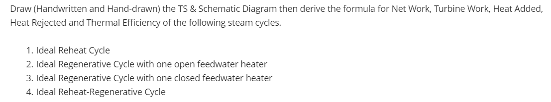 Draw (Handwritten and Hand-drawn) the TS & Schematic Diagram then derive the formula for Net Work, Turbine Work, Heat Added,
Heat Rejected and Thermal Efficiency of the following steam cycles.
1. Ideal Reheat Cycle
2. Ideal Regenerative Cycle with one open feedwater heater
3. Ideal Regenerative Cycle with one closed feedwater heater
4. Ideal Reheat-Regenerative Cycle