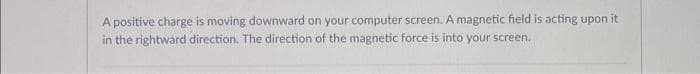 A positive charge is moving downward on your computer screen. A magnetic field is acting upon it
in the rightward direction. The direction of the magnetic force is into your screen..