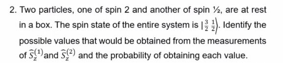 2. Two particles, one of spin 2 and another of spin ½2, are at rest
in a box. The spin state of the entire system is 12). Identify the
possible values that would be obtained from the measurements
of S¹ and ²) and the probability of obtaining each value.