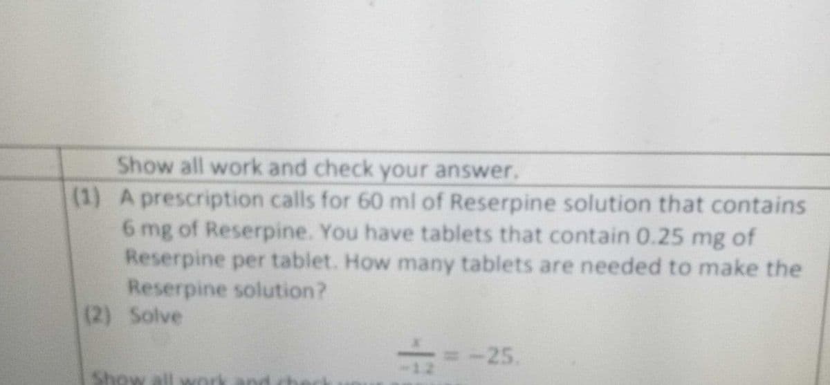 Show all work and check your answer.
(1) A prescription calls for 60 ml of Reserpine solution that contains
6 mg of Reserpine. You have tablets that contain 0.25 mg of
Reserpine per tablet. How many tablets are needed to make the
Reserpine solution?
(2) Solve
=-25.
