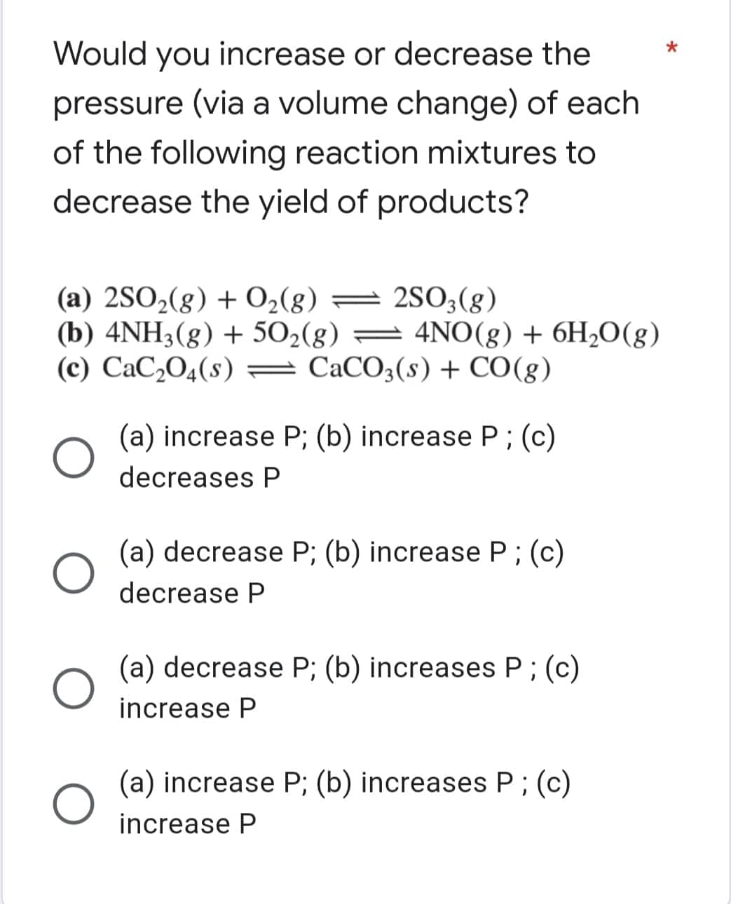 Would you increase or decrease the
pressure (via a volume change) of each
of the following reaction mixtures to
decrease the yield of products?
(a) 2SO2(8) + O2(8) = 2S03(8)
(b) 4NH3(g) + 502(g) = 4N0(g) + 6H2O(g)
(c) CaC,O4(s) = CaCO3(s) + CO(g)
(a) increase P; (b) increase P; (c)
decreases P
(a) decrease P; (b) increase P ; (c)
decrease P
(a) decrease P; (b) increases P;(c)
increase P
(a) increase P; (b) increases P;(c)
increase P
