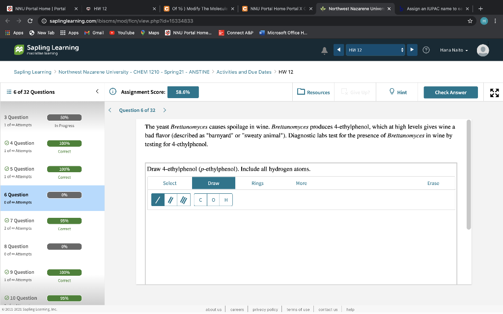 S NNU Portal Home | Portal
* HW 12
C Of 15 ) Modify The Molecule x
C NNU Portal Home Portal X
CX
* Northwest Nazarene Univer X
Assign an IUPAC name to ea X
O saplinglearning.com/ibiscms/mod/flcn/view.php?id=15334833
H :
H Apps 6
New Tab Apps M Gmail
O YouTube
9 Maps
S NNU Portal Home..
E Connect A&P W Microsoft Office H.
a Sapling Learning
HW 12
Hana Naito -
mamilan lamirg
Sapling Learning > Northwest Nazarene University - CHEM 1210 - Spring21 - ANSTINE > Activities and Due Dates
HW 12
= 6 of 32 Questions
O Assignment Score:
L Give Up?
O Hint
58.6%
Resources
Check Answer
Question 6 of 32
>
3 Question
50%
1 of Attempts
In Progress
The yeast Brettanomyces causes spoilage in wine. Brettanomyces produces 4-ethylphenol, which at high levels gives wine a
bad flavor (described as "barnyard" or "sweaty animal"). Diagnostic labs test for the presence of Brettanomyces in wine by
04 Question
100%
testing for 4-ethylphenol.
1 of o Attempts
Correct
O5 Question
Draw 4-ethylphenol (p-ethylphenol). Include all hydrogen atoms.
100%
1 of o Attempts
Carrect
Select.
Draw
Rings
More
Erase
6 Question
0%
/ | C o H
Dof se Attompts
O7 Question
95%
2 of o ALlempis
Correet
8 Question
C of so Attempts
O9 Question
1 of o Attempts
100%
Correct
O 10 Question
95%
2011 2021 Sapling Learning, Inc.
privecy policy terms of use
help
about us careers contact us
