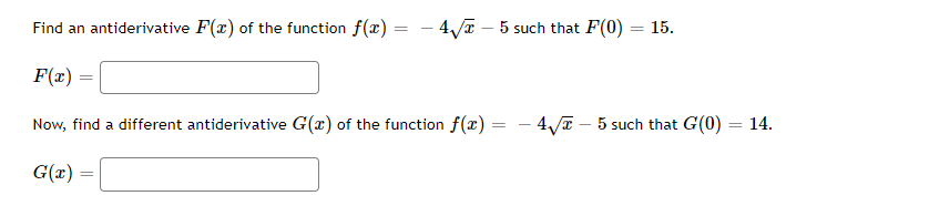 Find an antiderivative F(x) of the function f(x) = 4√x - 5 such that F(0) = 15.
F(x)
=
Now, find a different antiderivative G(x) of the function f(x) = - 4√√5 such that G(0) = 14.
G(x)