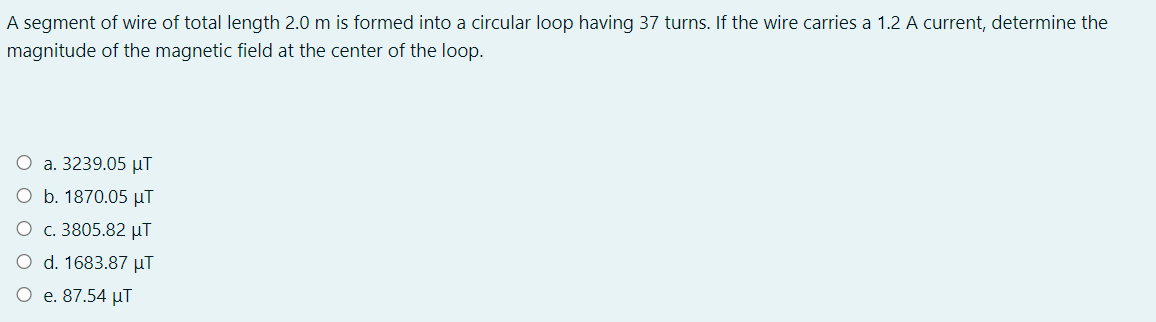 A segment of wire of total length 2.0 m is formed into a circular loop having 37 turns. If the wire carries a 1.2 A current, determine the
magnitude of the magnetic field at the center of the loop.
O a. 3239.05 µT
O b. 1870.05 µT
O c. 3805.82 µT
O d. 1683.87 µT
O e. 87.54 µT
