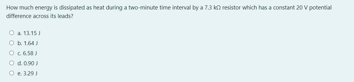 How much energy is dissipated as heat during a two-minute time interval by a 7.3 kO resistor which has a constant 20 V potential
difference across its leads?
O a. 13.15 J
O b. 1.64 J
O c. 6.58 J
O d. 0.90 J
O e. 3.29 J
