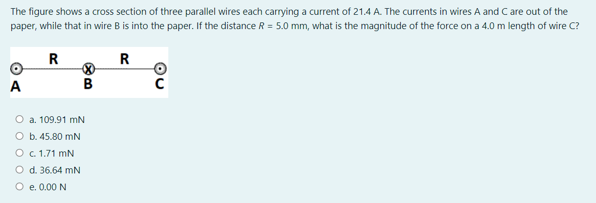 The figure shows a cross section of three parallel wires each carrying a current of 21.4 A. The currents in wires A and C are out of the
paper, while that in wire B is into the paper. If the distance R = 5.0 mm, what is the magnitude of the force on a 4.0 m length of wire C?
R
A
В
O a. 109.91 mN
O b. 45.80 mN
О с. 1.71 mN
O d. 36.64 mN
O e. 0.00 N
