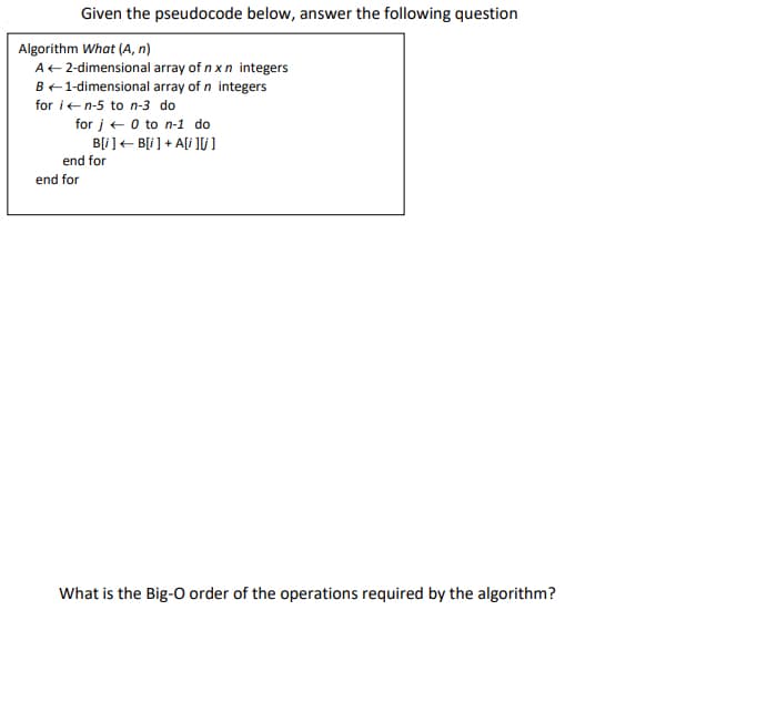 Given the pseudocode below, answer the following question
Algorithm What (A, n)
A+2-dimensional array of n x n integers
B+1-dimensional array of n integers
for ien-5 to n-3 do
for j+ 0 to n-1 do
B[i]+ B[i ] + Ali ]U ]
end for
end for
What is the Big-O order of the operations required by the algorithm?
