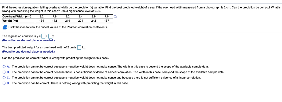 Find the regression equation, letting overhead width be the predictor (x) variable. Find the best predicted weight of a seal if the overhead width measured from a photograph is 2 cm. Can the prediction be correct? What is
wrong with predicting the weight in this case? Use a significance level of 0.05.
Overhead Width (cm)
8.2
7.9
9.2
9.4
9.9
7.6
Weight (kg)
154
172
219
201
242
157
E Click the icon to view the critical values of the Pearson correlation coefficient r.
The regression equation is y =+x.
(Round to one decimal place as needed.)
The best predicted weight for an overhead width of 2 cm is
(Round to one decimal place as needed.)
kg.
Can the prediction be correct? What is wrong with predicting the weight in this case?
O A. The prediction cannot be correct because a negative weight does not make sense. The width in this case is beyond the scope of the available sample data.
O B. The prediction cannot be correct because there is not sufficient evidence of a linear correlation. The width in this case is beyond the scope of the available sample data.
OC. The prediction cannot be correct because a negative weight does not make sense and because there is not sufficient evidence of a linear correlation.
O D. The prediction can be correct. There is nothing wrong with predicting the weight in this case.
